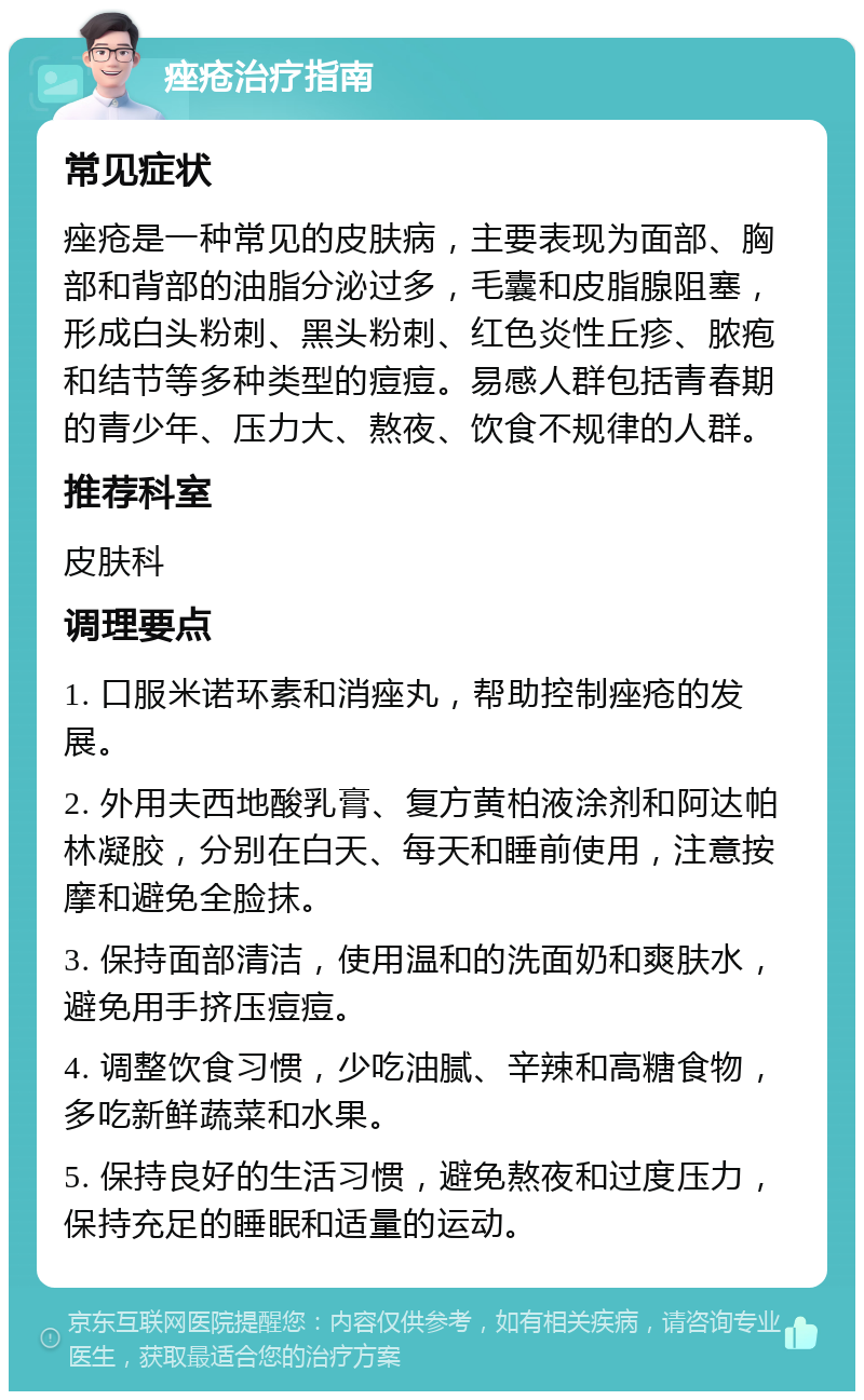 痤疮治疗指南 常见症状 痤疮是一种常见的皮肤病，主要表现为面部、胸部和背部的油脂分泌过多，毛囊和皮脂腺阻塞，形成白头粉刺、黑头粉刺、红色炎性丘疹、脓疱和结节等多种类型的痘痘。易感人群包括青春期的青少年、压力大、熬夜、饮食不规律的人群。 推荐科室 皮肤科 调理要点 1. 口服米诺环素和消痤丸，帮助控制痤疮的发展。 2. 外用夫西地酸乳膏、复方黄柏液涂剂和阿达帕林凝胶，分别在白天、每天和睡前使用，注意按摩和避免全脸抹。 3. 保持面部清洁，使用温和的洗面奶和爽肤水，避免用手挤压痘痘。 4. 调整饮食习惯，少吃油腻、辛辣和高糖食物，多吃新鲜蔬菜和水果。 5. 保持良好的生活习惯，避免熬夜和过度压力，保持充足的睡眠和适量的运动。