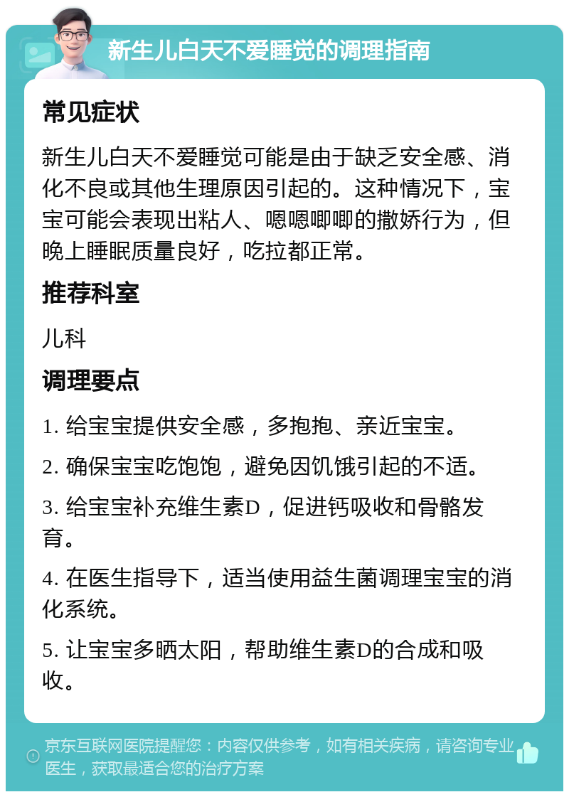 新生儿白天不爱睡觉的调理指南 常见症状 新生儿白天不爱睡觉可能是由于缺乏安全感、消化不良或其他生理原因引起的。这种情况下，宝宝可能会表现出粘人、嗯嗯唧唧的撒娇行为，但晚上睡眠质量良好，吃拉都正常。 推荐科室 儿科 调理要点 1. 给宝宝提供安全感，多抱抱、亲近宝宝。 2. 确保宝宝吃饱饱，避免因饥饿引起的不适。 3. 给宝宝补充维生素D，促进钙吸收和骨骼发育。 4. 在医生指导下，适当使用益生菌调理宝宝的消化系统。 5. 让宝宝多晒太阳，帮助维生素D的合成和吸收。