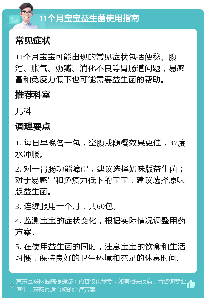 11个月宝宝益生菌使用指南 常见症状 11个月宝宝可能出现的常见症状包括便秘、腹泻、胀气、奶瓣、消化不良等胃肠道问题，易感冒和免疫力低下也可能需要益生菌的帮助。 推荐科室 儿科 调理要点 1. 每日早晚各一包，空腹或随餐效果更佳，37度水冲服。 2. 对于胃肠功能障碍，建议选择奶味版益生菌；对于易感冒和免疫力低下的宝宝，建议选择原味版益生菌。 3. 连续服用一个月，共60包。 4. 监测宝宝的症状变化，根据实际情况调整用药方案。 5. 在使用益生菌的同时，注意宝宝的饮食和生活习惯，保持良好的卫生环境和充足的休息时间。