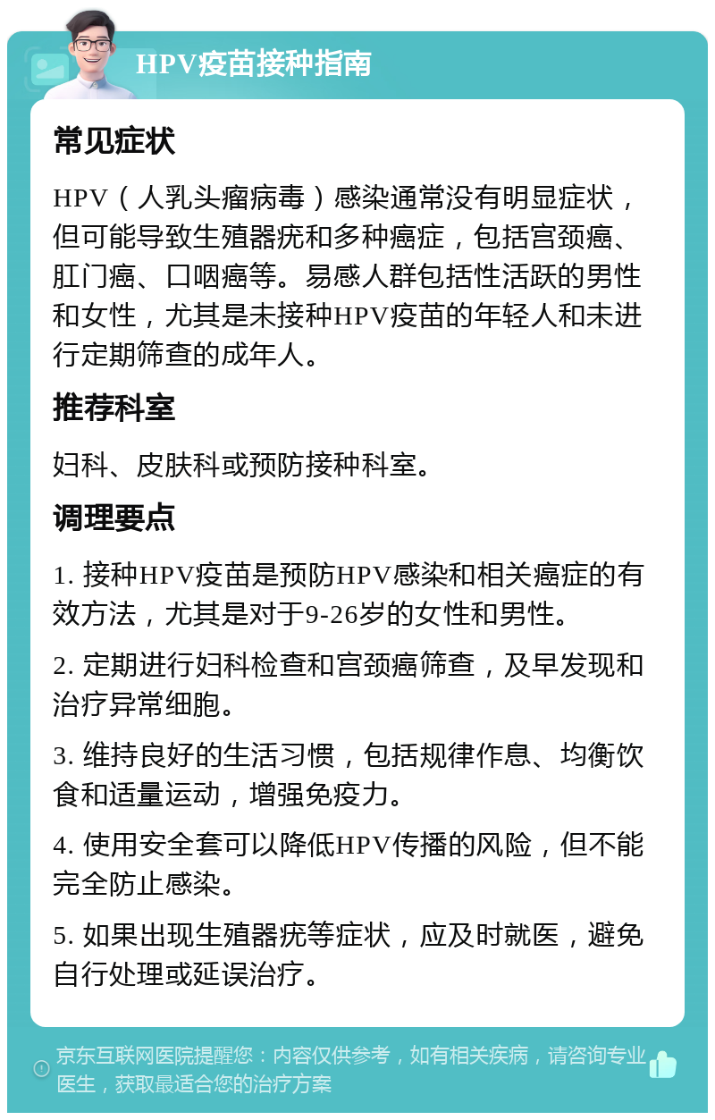 HPV疫苗接种指南 常见症状 HPV（人乳头瘤病毒）感染通常没有明显症状，但可能导致生殖器疣和多种癌症，包括宫颈癌、肛门癌、口咽癌等。易感人群包括性活跃的男性和女性，尤其是未接种HPV疫苗的年轻人和未进行定期筛查的成年人。 推荐科室 妇科、皮肤科或预防接种科室。 调理要点 1. 接种HPV疫苗是预防HPV感染和相关癌症的有效方法，尤其是对于9-26岁的女性和男性。 2. 定期进行妇科检查和宫颈癌筛查，及早发现和治疗异常细胞。 3. 维持良好的生活习惯，包括规律作息、均衡饮食和适量运动，增强免疫力。 4. 使用安全套可以降低HPV传播的风险，但不能完全防止感染。 5. 如果出现生殖器疣等症状，应及时就医，避免自行处理或延误治疗。