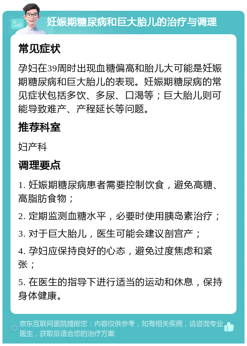 妊娠期糖尿病和巨大胎儿的治疗与调理 常见症状 孕妇在39周时出现血糖偏高和胎儿大可能是妊娠期糖尿病和巨大胎儿的表现。妊娠期糖尿病的常见症状包括多饮、多尿、口渴等；巨大胎儿则可能导致难产、产程延长等问题。 推荐科室 妇产科 调理要点 1. 妊娠期糖尿病患者需要控制饮食，避免高糖、高脂肪食物； 2. 定期监测血糖水平，必要时使用胰岛素治疗； 3. 对于巨大胎儿，医生可能会建议剖宫产； 4. 孕妇应保持良好的心态，避免过度焦虑和紧张； 5. 在医生的指导下进行适当的运动和休息，保持身体健康。