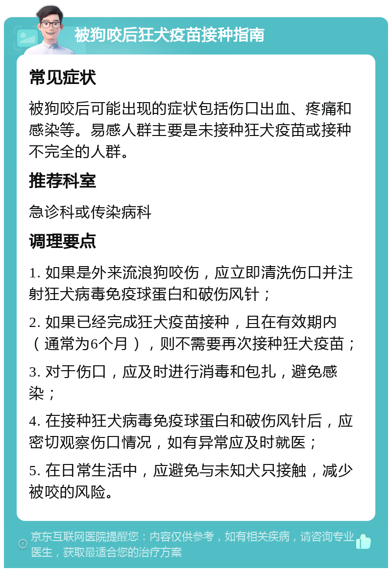 被狗咬后狂犬疫苗接种指南 常见症状 被狗咬后可能出现的症状包括伤口出血、疼痛和感染等。易感人群主要是未接种狂犬疫苗或接种不完全的人群。 推荐科室 急诊科或传染病科 调理要点 1. 如果是外来流浪狗咬伤，应立即清洗伤口并注射狂犬病毒免疫球蛋白和破伤风针； 2. 如果已经完成狂犬疫苗接种，且在有效期内（通常为6个月），则不需要再次接种狂犬疫苗； 3. 对于伤口，应及时进行消毒和包扎，避免感染； 4. 在接种狂犬病毒免疫球蛋白和破伤风针后，应密切观察伤口情况，如有异常应及时就医； 5. 在日常生活中，应避免与未知犬只接触，减少被咬的风险。