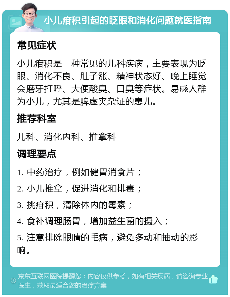 小儿疳积引起的眨眼和消化问题就医指南 常见症状 小儿疳积是一种常见的儿科疾病，主要表现为眨眼、消化不良、肚子涨、精神状态好、晚上睡觉会磨牙打呼、大便酸臭、口臭等症状。易感人群为小儿，尤其是脾虚夹杂证的患儿。 推荐科室 儿科、消化内科、推拿科 调理要点 1. 中药治疗，例如健胃消食片； 2. 小儿推拿，促进消化和排毒； 3. 挑疳积，清除体内的毒素； 4. 食补调理肠胃，增加益生菌的摄入； 5. 注意排除眼睛的毛病，避免多动和抽动的影响。