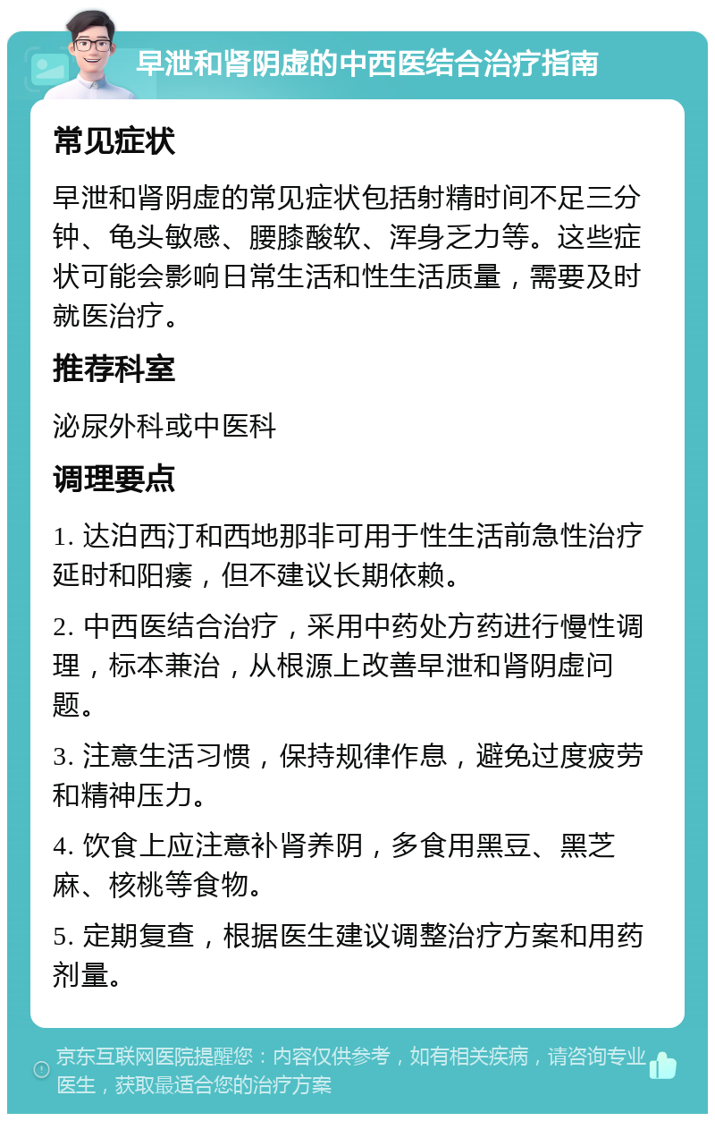 早泄和肾阴虚的中西医结合治疗指南 常见症状 早泄和肾阴虚的常见症状包括射精时间不足三分钟、龟头敏感、腰膝酸软、浑身乏力等。这些症状可能会影响日常生活和性生活质量，需要及时就医治疗。 推荐科室 泌尿外科或中医科 调理要点 1. 达泊西汀和西地那非可用于性生活前急性治疗延时和阳痿，但不建议长期依赖。 2. 中西医结合治疗，采用中药处方药进行慢性调理，标本兼治，从根源上改善早泄和肾阴虚问题。 3. 注意生活习惯，保持规律作息，避免过度疲劳和精神压力。 4. 饮食上应注意补肾养阴，多食用黑豆、黑芝麻、核桃等食物。 5. 定期复查，根据医生建议调整治疗方案和用药剂量。