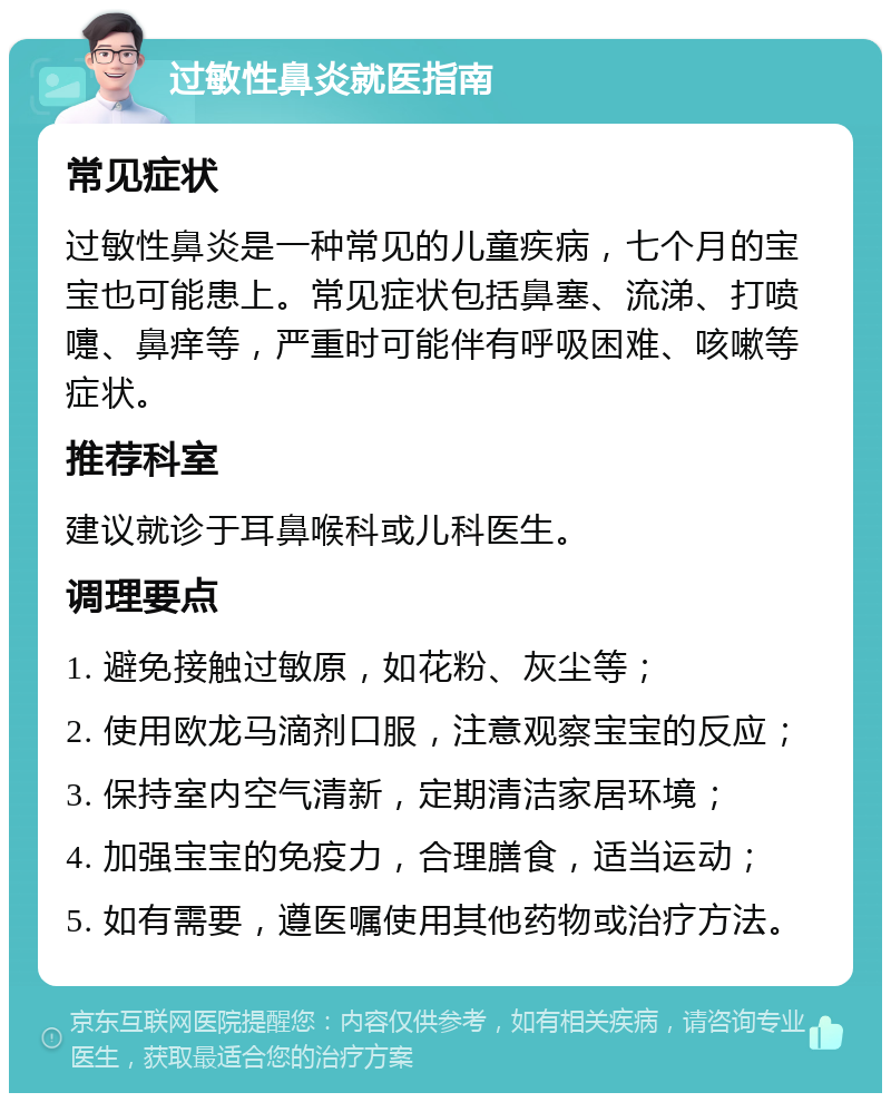 过敏性鼻炎就医指南 常见症状 过敏性鼻炎是一种常见的儿童疾病，七个月的宝宝也可能患上。常见症状包括鼻塞、流涕、打喷嚏、鼻痒等，严重时可能伴有呼吸困难、咳嗽等症状。 推荐科室 建议就诊于耳鼻喉科或儿科医生。 调理要点 1. 避免接触过敏原，如花粉、灰尘等； 2. 使用欧龙马滴剂口服，注意观察宝宝的反应； 3. 保持室内空气清新，定期清洁家居环境； 4. 加强宝宝的免疫力，合理膳食，适当运动； 5. 如有需要，遵医嘱使用其他药物或治疗方法。