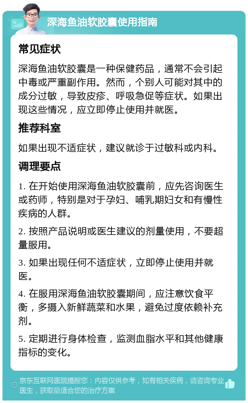 深海鱼油软胶囊使用指南 常见症状 深海鱼油软胶囊是一种保健药品，通常不会引起中毒或严重副作用。然而，个别人可能对其中的成分过敏，导致皮疹、呼吸急促等症状。如果出现这些情况，应立即停止使用并就医。 推荐科室 如果出现不适症状，建议就诊于过敏科或内科。 调理要点 1. 在开始使用深海鱼油软胶囊前，应先咨询医生或药师，特别是对于孕妇、哺乳期妇女和有慢性疾病的人群。 2. 按照产品说明或医生建议的剂量使用，不要超量服用。 3. 如果出现任何不适症状，立即停止使用并就医。 4. 在服用深海鱼油软胶囊期间，应注意饮食平衡，多摄入新鲜蔬菜和水果，避免过度依赖补充剂。 5. 定期进行身体检查，监测血脂水平和其他健康指标的变化。