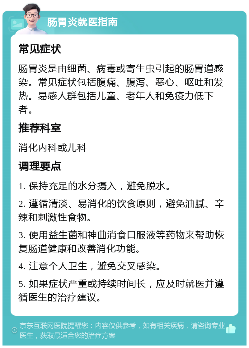 肠胃炎就医指南 常见症状 肠胃炎是由细菌、病毒或寄生虫引起的肠胃道感染。常见症状包括腹痛、腹泻、恶心、呕吐和发热。易感人群包括儿童、老年人和免疫力低下者。 推荐科室 消化内科或儿科 调理要点 1. 保持充足的水分摄入，避免脱水。 2. 遵循清淡、易消化的饮食原则，避免油腻、辛辣和刺激性食物。 3. 使用益生菌和神曲消食口服液等药物来帮助恢复肠道健康和改善消化功能。 4. 注意个人卫生，避免交叉感染。 5. 如果症状严重或持续时间长，应及时就医并遵循医生的治疗建议。