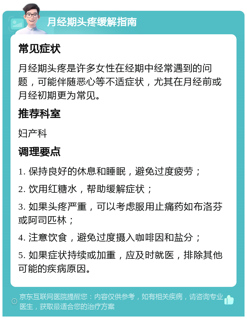 月经期头疼缓解指南 常见症状 月经期头疼是许多女性在经期中经常遇到的问题，可能伴随恶心等不适症状，尤其在月经前或月经初期更为常见。 推荐科室 妇产科 调理要点 1. 保持良好的休息和睡眠，避免过度疲劳； 2. 饮用红糖水，帮助缓解症状； 3. 如果头疼严重，可以考虑服用止痛药如布洛芬或阿司匹林； 4. 注意饮食，避免过度摄入咖啡因和盐分； 5. 如果症状持续或加重，应及时就医，排除其他可能的疾病原因。