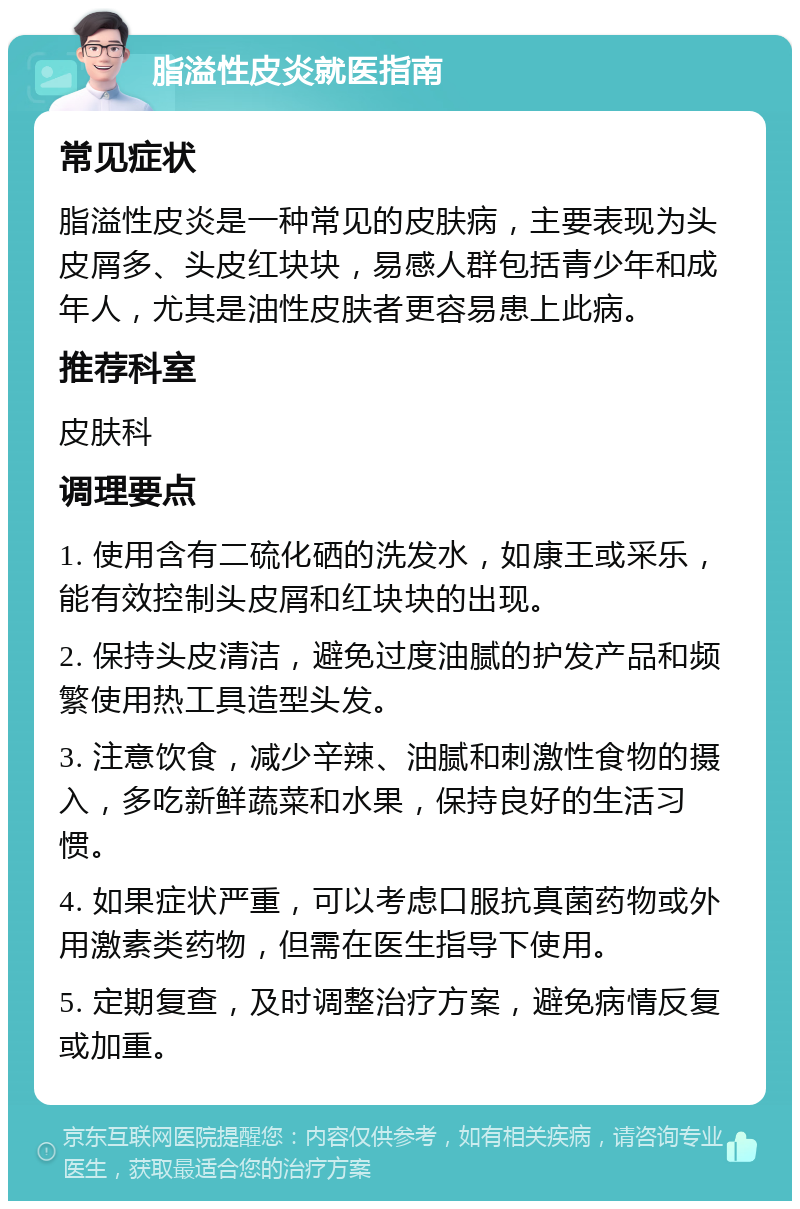 脂溢性皮炎就医指南 常见症状 脂溢性皮炎是一种常见的皮肤病，主要表现为头皮屑多、头皮红块块，易感人群包括青少年和成年人，尤其是油性皮肤者更容易患上此病。 推荐科室 皮肤科 调理要点 1. 使用含有二硫化硒的洗发水，如康王或采乐，能有效控制头皮屑和红块块的出现。 2. 保持头皮清洁，避免过度油腻的护发产品和频繁使用热工具造型头发。 3. 注意饮食，减少辛辣、油腻和刺激性食物的摄入，多吃新鲜蔬菜和水果，保持良好的生活习惯。 4. 如果症状严重，可以考虑口服抗真菌药物或外用激素类药物，但需在医生指导下使用。 5. 定期复查，及时调整治疗方案，避免病情反复或加重。