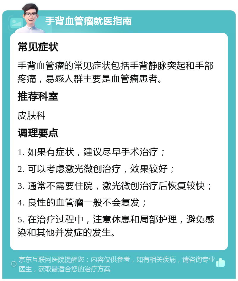 手背血管瘤就医指南 常见症状 手背血管瘤的常见症状包括手背静脉突起和手部疼痛，易感人群主要是血管瘤患者。 推荐科室 皮肤科 调理要点 1. 如果有症状，建议尽早手术治疗； 2. 可以考虑激光微创治疗，效果较好； 3. 通常不需要住院，激光微创治疗后恢复较快； 4. 良性的血管瘤一般不会复发； 5. 在治疗过程中，注意休息和局部护理，避免感染和其他并发症的发生。