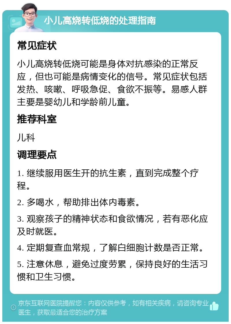 小儿高烧转低烧的处理指南 常见症状 小儿高烧转低烧可能是身体对抗感染的正常反应，但也可能是病情变化的信号。常见症状包括发热、咳嗽、呼吸急促、食欲不振等。易感人群主要是婴幼儿和学龄前儿童。 推荐科室 儿科 调理要点 1. 继续服用医生开的抗生素，直到完成整个疗程。 2. 多喝水，帮助排出体内毒素。 3. 观察孩子的精神状态和食欲情况，若有恶化应及时就医。 4. 定期复查血常规，了解白细胞计数是否正常。 5. 注意休息，避免过度劳累，保持良好的生活习惯和卫生习惯。