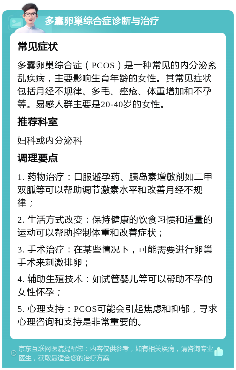 多囊卵巢综合症诊断与治疗 常见症状 多囊卵巢综合症（PCOS）是一种常见的内分泌紊乱疾病，主要影响生育年龄的女性。其常见症状包括月经不规律、多毛、痤疮、体重增加和不孕等。易感人群主要是20-40岁的女性。 推荐科室 妇科或内分泌科 调理要点 1. 药物治疗：口服避孕药、胰岛素增敏剂如二甲双胍等可以帮助调节激素水平和改善月经不规律； 2. 生活方式改变：保持健康的饮食习惯和适量的运动可以帮助控制体重和改善症状； 3. 手术治疗：在某些情况下，可能需要进行卵巢手术来刺激排卵； 4. 辅助生殖技术：如试管婴儿等可以帮助不孕的女性怀孕； 5. 心理支持：PCOS可能会引起焦虑和抑郁，寻求心理咨询和支持是非常重要的。