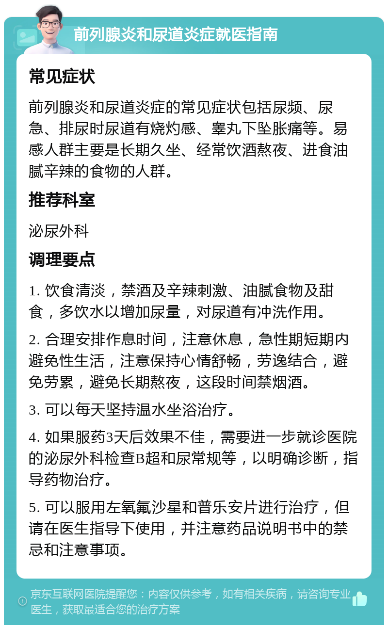 前列腺炎和尿道炎症就医指南 常见症状 前列腺炎和尿道炎症的常见症状包括尿频、尿急、排尿时尿道有烧灼感、睾丸下坠胀痛等。易感人群主要是长期久坐、经常饮酒熬夜、进食油腻辛辣的食物的人群。 推荐科室 泌尿外科 调理要点 1. 饮食清淡，禁酒及辛辣刺激、油腻食物及甜食，多饮水以增加尿量，对尿道有冲洗作用。 2. 合理安排作息时间，注意休息，急性期短期内避免性生活，注意保持心情舒畅，劳逸结合，避免劳累，避免长期熬夜，这段时间禁烟酒。 3. 可以每天坚持温水坐浴治疗。 4. 如果服药3天后效果不佳，需要进一步就诊医院的泌尿外科检查B超和尿常规等，以明确诊断，指导药物治疗。 5. 可以服用左氧氟沙星和普乐安片进行治疗，但请在医生指导下使用，并注意药品说明书中的禁忌和注意事项。