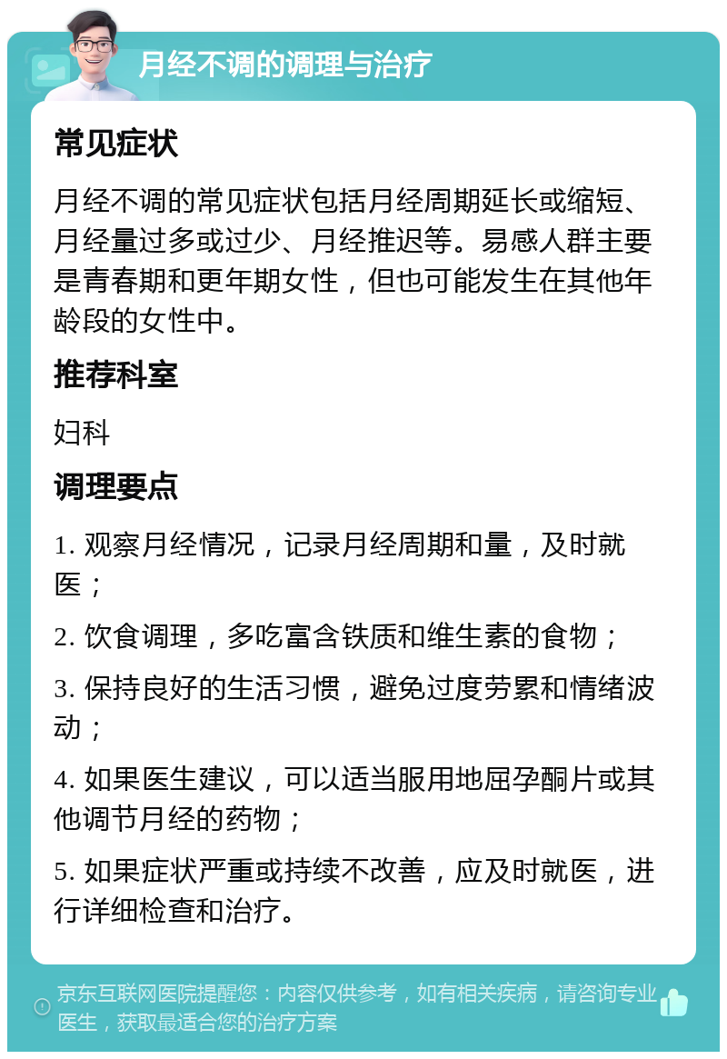 月经不调的调理与治疗 常见症状 月经不调的常见症状包括月经周期延长或缩短、月经量过多或过少、月经推迟等。易感人群主要是青春期和更年期女性，但也可能发生在其他年龄段的女性中。 推荐科室 妇科 调理要点 1. 观察月经情况，记录月经周期和量，及时就医； 2. 饮食调理，多吃富含铁质和维生素的食物； 3. 保持良好的生活习惯，避免过度劳累和情绪波动； 4. 如果医生建议，可以适当服用地屈孕酮片或其他调节月经的药物； 5. 如果症状严重或持续不改善，应及时就医，进行详细检查和治疗。