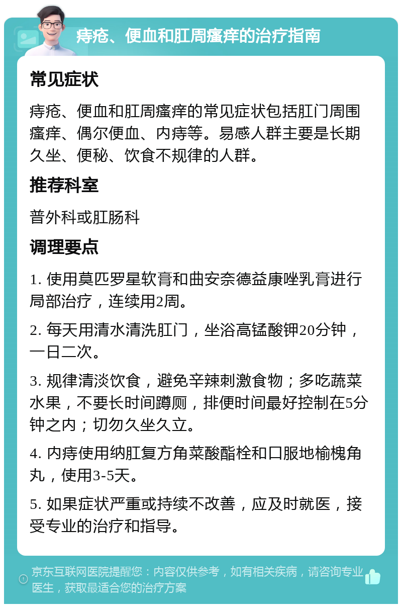 痔疮、便血和肛周瘙痒的治疗指南 常见症状 痔疮、便血和肛周瘙痒的常见症状包括肛门周围瘙痒、偶尔便血、内痔等。易感人群主要是长期久坐、便秘、饮食不规律的人群。 推荐科室 普外科或肛肠科 调理要点 1. 使用莫匹罗星软膏和曲安奈德益康唑乳膏进行局部治疗，连续用2周。 2. 每天用清水清洗肛门，坐浴高锰酸钾20分钟，一日二次。 3. 规律清淡饮食，避免辛辣刺激食物；多吃蔬菜水果，不要长时间蹲厕，排便时间最好控制在5分钟之内；切勿久坐久立。 4. 内痔使用纳肛复方角菜酸酯栓和口服地榆槐角丸，使用3-5天。 5. 如果症状严重或持续不改善，应及时就医，接受专业的治疗和指导。