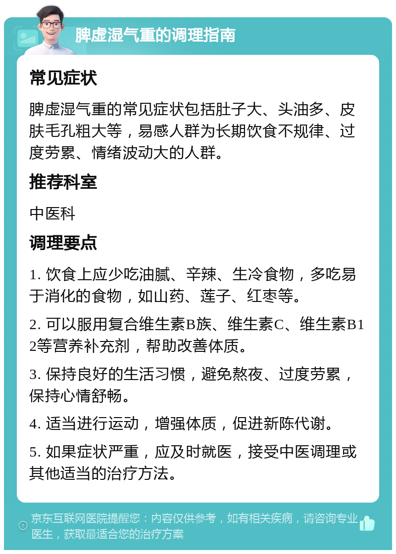 脾虚湿气重的调理指南 常见症状 脾虚湿气重的常见症状包括肚子大、头油多、皮肤毛孔粗大等，易感人群为长期饮食不规律、过度劳累、情绪波动大的人群。 推荐科室 中医科 调理要点 1. 饮食上应少吃油腻、辛辣、生冷食物，多吃易于消化的食物，如山药、莲子、红枣等。 2. 可以服用复合维生素B族、维生素C、维生素B12等营养补充剂，帮助改善体质。 3. 保持良好的生活习惯，避免熬夜、过度劳累，保持心情舒畅。 4. 适当进行运动，增强体质，促进新陈代谢。 5. 如果症状严重，应及时就医，接受中医调理或其他适当的治疗方法。