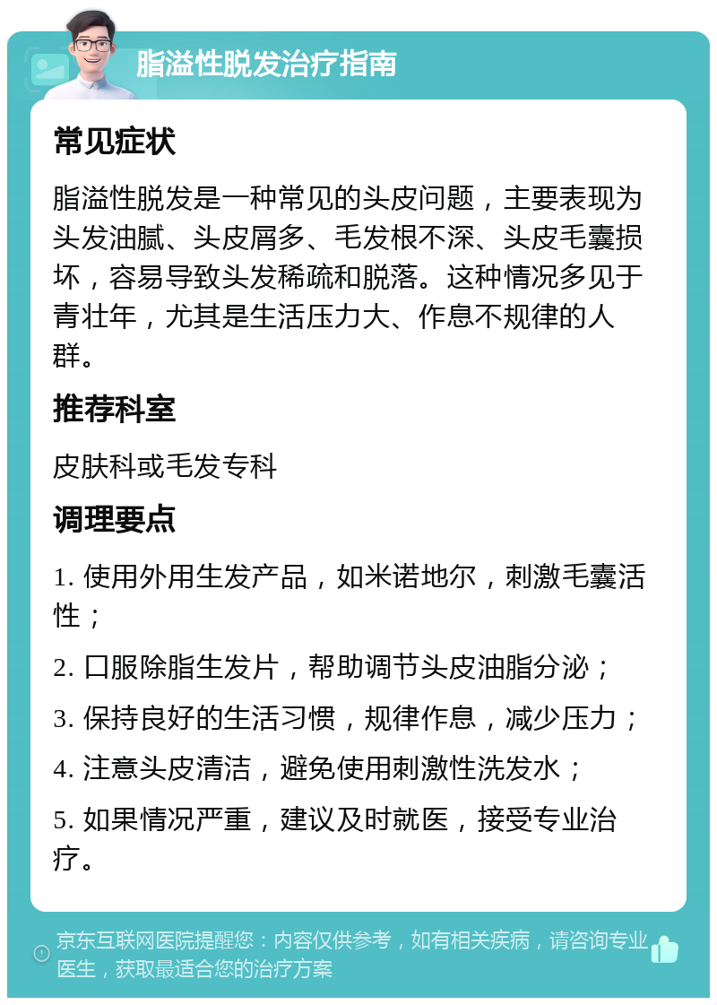 脂溢性脱发治疗指南 常见症状 脂溢性脱发是一种常见的头皮问题，主要表现为头发油腻、头皮屑多、毛发根不深、头皮毛囊损坏，容易导致头发稀疏和脱落。这种情况多见于青壮年，尤其是生活压力大、作息不规律的人群。 推荐科室 皮肤科或毛发专科 调理要点 1. 使用外用生发产品，如米诺地尔，刺激毛囊活性； 2. 口服除脂生发片，帮助调节头皮油脂分泌； 3. 保持良好的生活习惯，规律作息，减少压力； 4. 注意头皮清洁，避免使用刺激性洗发水； 5. 如果情况严重，建议及时就医，接受专业治疗。