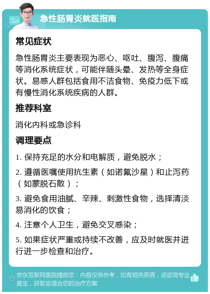 急性肠胃炎就医指南 常见症状 急性肠胃炎主要表现为恶心、呕吐、腹泻、腹痛等消化系统症状，可能伴随头晕、发热等全身症状。易感人群包括食用不洁食物、免疫力低下或有慢性消化系统疾病的人群。 推荐科室 消化内科或急诊科 调理要点 1. 保持充足的水分和电解质，避免脱水； 2. 遵循医嘱使用抗生素（如诺氟沙星）和止泻药（如蒙脱石散）； 3. 避免食用油腻、辛辣、刺激性食物，选择清淡易消化的饮食； 4. 注意个人卫生，避免交叉感染； 5. 如果症状严重或持续不改善，应及时就医并进行进一步检查和治疗。