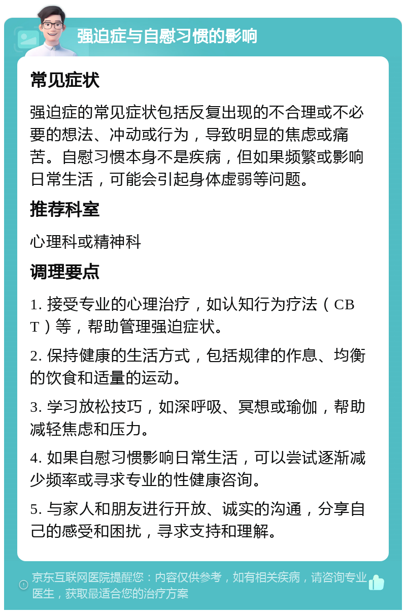 强迫症与自慰习惯的影响 常见症状 强迫症的常见症状包括反复出现的不合理或不必要的想法、冲动或行为，导致明显的焦虑或痛苦。自慰习惯本身不是疾病，但如果频繁或影响日常生活，可能会引起身体虚弱等问题。 推荐科室 心理科或精神科 调理要点 1. 接受专业的心理治疗，如认知行为疗法（CBT）等，帮助管理强迫症状。 2. 保持健康的生活方式，包括规律的作息、均衡的饮食和适量的运动。 3. 学习放松技巧，如深呼吸、冥想或瑜伽，帮助减轻焦虑和压力。 4. 如果自慰习惯影响日常生活，可以尝试逐渐减少频率或寻求专业的性健康咨询。 5. 与家人和朋友进行开放、诚实的沟通，分享自己的感受和困扰，寻求支持和理解。