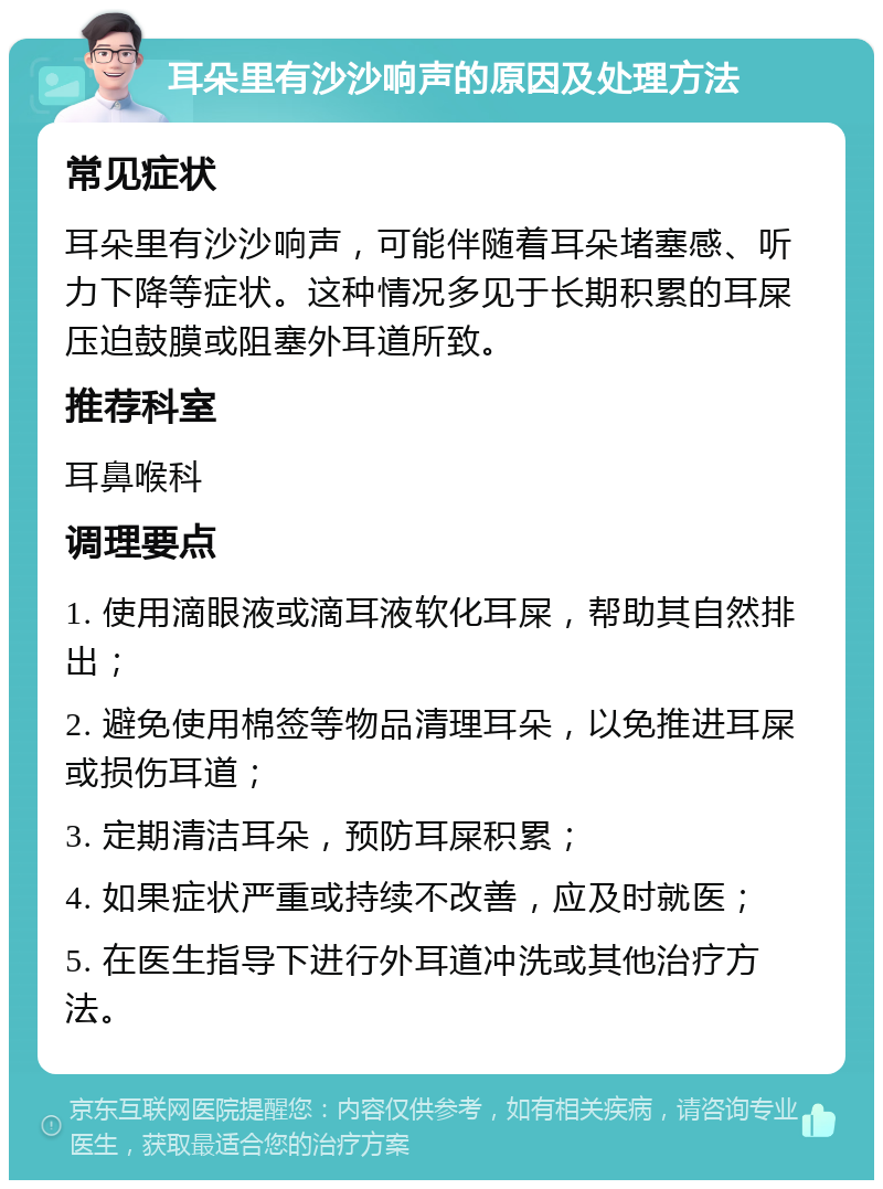 耳朵里有沙沙响声的原因及处理方法 常见症状 耳朵里有沙沙响声，可能伴随着耳朵堵塞感、听力下降等症状。这种情况多见于长期积累的耳屎压迫鼓膜或阻塞外耳道所致。 推荐科室 耳鼻喉科 调理要点 1. 使用滴眼液或滴耳液软化耳屎，帮助其自然排出； 2. 避免使用棉签等物品清理耳朵，以免推进耳屎或损伤耳道； 3. 定期清洁耳朵，预防耳屎积累； 4. 如果症状严重或持续不改善，应及时就医； 5. 在医生指导下进行外耳道冲洗或其他治疗方法。