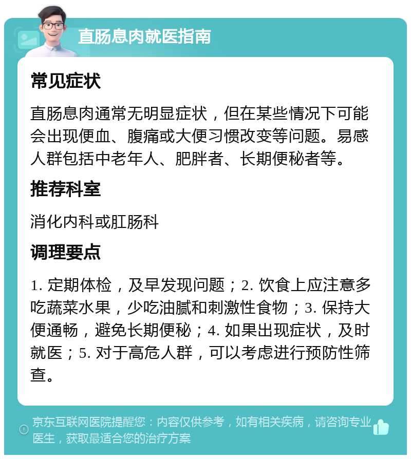 直肠息肉就医指南 常见症状 直肠息肉通常无明显症状，但在某些情况下可能会出现便血、腹痛或大便习惯改变等问题。易感人群包括中老年人、肥胖者、长期便秘者等。 推荐科室 消化内科或肛肠科 调理要点 1. 定期体检，及早发现问题；2. 饮食上应注意多吃蔬菜水果，少吃油腻和刺激性食物；3. 保持大便通畅，避免长期便秘；4. 如果出现症状，及时就医；5. 对于高危人群，可以考虑进行预防性筛查。