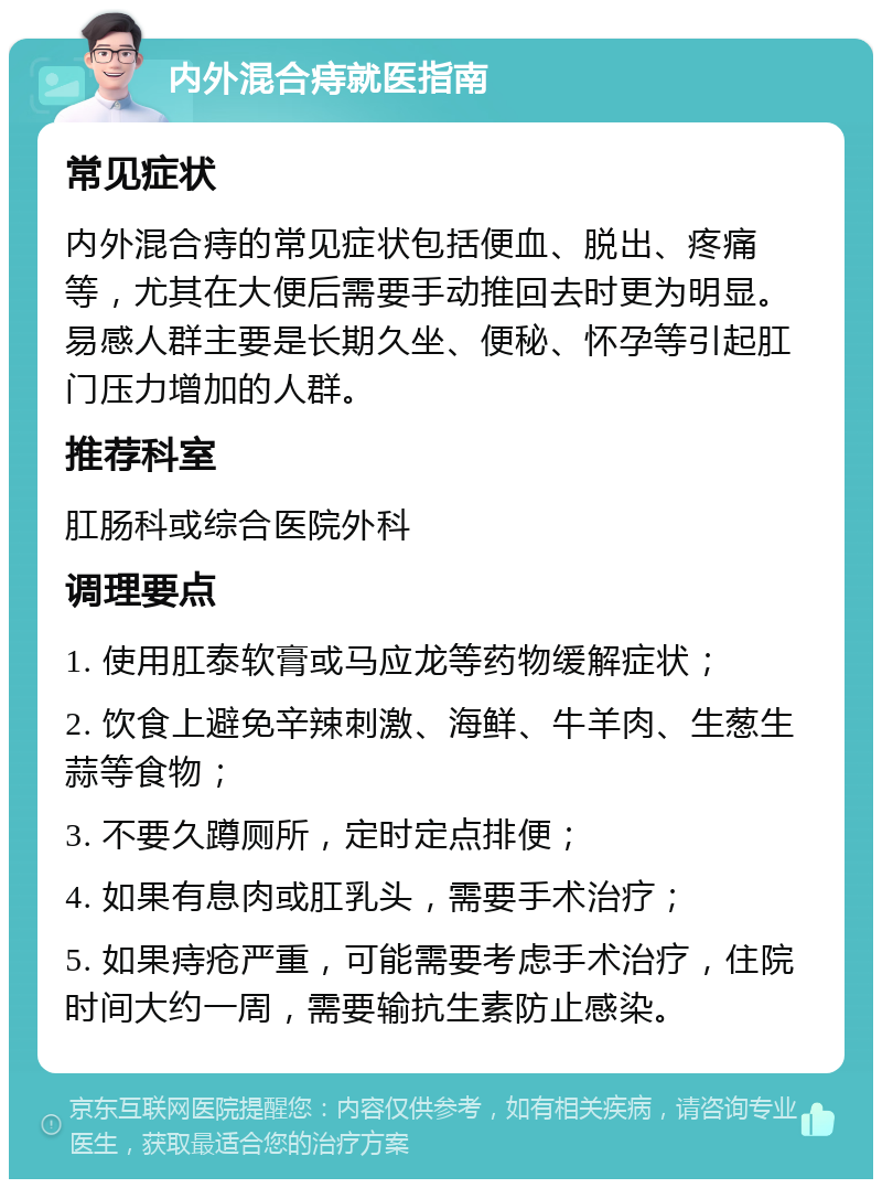 内外混合痔就医指南 常见症状 内外混合痔的常见症状包括便血、脱出、疼痛等，尤其在大便后需要手动推回去时更为明显。易感人群主要是长期久坐、便秘、怀孕等引起肛门压力增加的人群。 推荐科室 肛肠科或综合医院外科 调理要点 1. 使用肛泰软膏或马应龙等药物缓解症状； 2. 饮食上避免辛辣刺激、海鲜、牛羊肉、生葱生蒜等食物； 3. 不要久蹲厕所，定时定点排便； 4. 如果有息肉或肛乳头，需要手术治疗； 5. 如果痔疮严重，可能需要考虑手术治疗，住院时间大约一周，需要输抗生素防止感染。