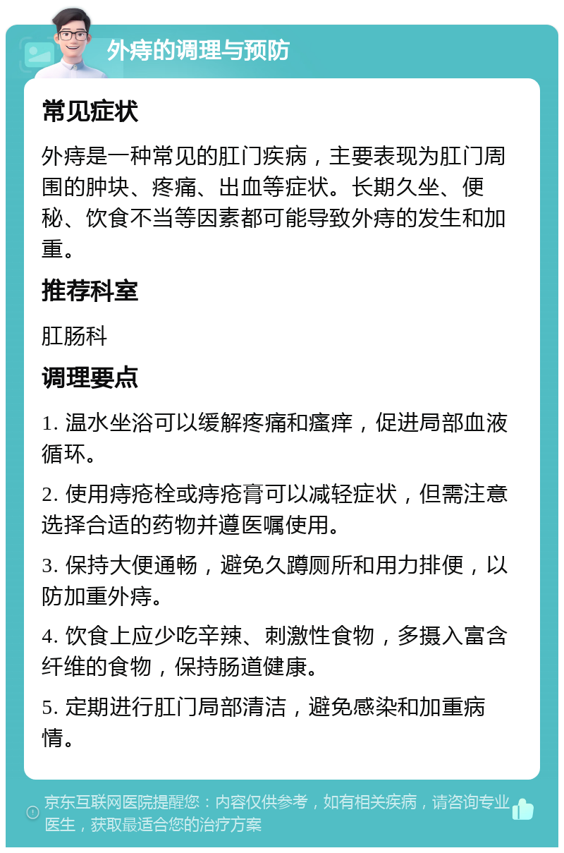 外痔的调理与预防 常见症状 外痔是一种常见的肛门疾病，主要表现为肛门周围的肿块、疼痛、出血等症状。长期久坐、便秘、饮食不当等因素都可能导致外痔的发生和加重。 推荐科室 肛肠科 调理要点 1. 温水坐浴可以缓解疼痛和瘙痒，促进局部血液循环。 2. 使用痔疮栓或痔疮膏可以减轻症状，但需注意选择合适的药物并遵医嘱使用。 3. 保持大便通畅，避免久蹲厕所和用力排便，以防加重外痔。 4. 饮食上应少吃辛辣、刺激性食物，多摄入富含纤维的食物，保持肠道健康。 5. 定期进行肛门局部清洁，避免感染和加重病情。