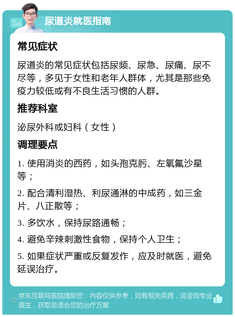 尿道炎就医指南 常见症状 尿道炎的常见症状包括尿频、尿急、尿痛、尿不尽等，多见于女性和老年人群体，尤其是那些免疫力较低或有不良生活习惯的人群。 推荐科室 泌尿外科或妇科（女性） 调理要点 1. 使用消炎的西药，如头孢克肟、左氧氟沙星等； 2. 配合清利湿热、利尿通淋的中成药，如三金片、八正散等； 3. 多饮水，保持尿路通畅； 4. 避免辛辣刺激性食物，保持个人卫生； 5. 如果症状严重或反复发作，应及时就医，避免延误治疗。