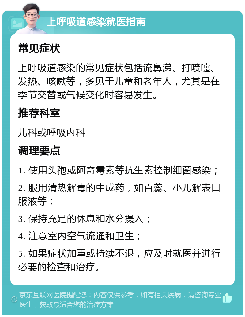 上呼吸道感染就医指南 常见症状 上呼吸道感染的常见症状包括流鼻涕、打喷嚏、发热、咳嗽等，多见于儿童和老年人，尤其是在季节交替或气候变化时容易发生。 推荐科室 儿科或呼吸内科 调理要点 1. 使用头孢或阿奇霉素等抗生素控制细菌感染； 2. 服用清热解毒的中成药，如百蕊、小儿解表口服液等； 3. 保持充足的休息和水分摄入； 4. 注意室内空气流通和卫生； 5. 如果症状加重或持续不退，应及时就医并进行必要的检查和治疗。