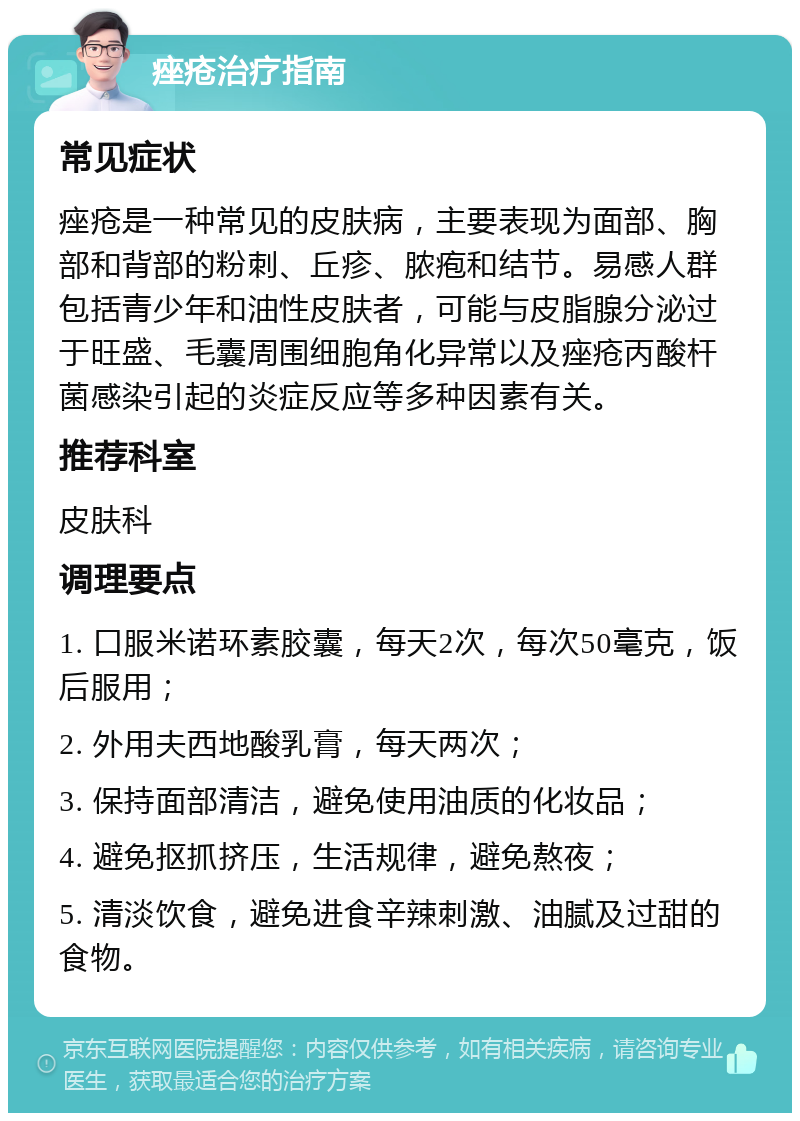 痤疮治疗指南 常见症状 痤疮是一种常见的皮肤病，主要表现为面部、胸部和背部的粉刺、丘疹、脓疱和结节。易感人群包括青少年和油性皮肤者，可能与皮脂腺分泌过于旺盛、毛囊周围细胞角化异常以及痤疮丙酸杆菌感染引起的炎症反应等多种因素有关。 推荐科室 皮肤科 调理要点 1. 口服米诺环素胶囊，每天2次，每次50毫克，饭后服用； 2. 外用夫西地酸乳膏，每天两次； 3. 保持面部清洁，避免使用油质的化妆品； 4. 避免抠抓挤压，生活规律，避免熬夜； 5. 清淡饮食，避免进食辛辣刺激、油腻及过甜的食物。