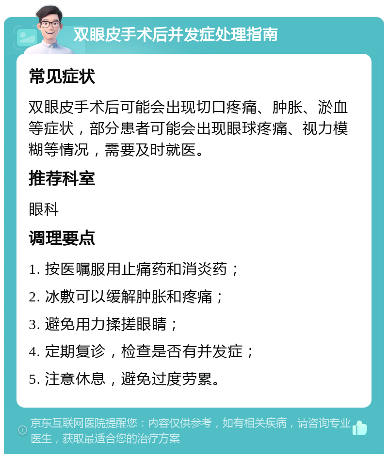 双眼皮手术后并发症处理指南 常见症状 双眼皮手术后可能会出现切口疼痛、肿胀、淤血等症状，部分患者可能会出现眼球疼痛、视力模糊等情况，需要及时就医。 推荐科室 眼科 调理要点 1. 按医嘱服用止痛药和消炎药； 2. 冰敷可以缓解肿胀和疼痛； 3. 避免用力揉搓眼睛； 4. 定期复诊，检查是否有并发症； 5. 注意休息，避免过度劳累。