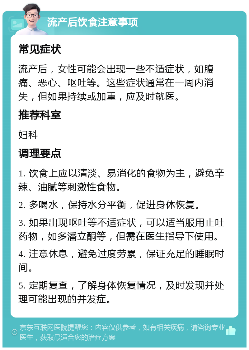 流产后饮食注意事项 常见症状 流产后，女性可能会出现一些不适症状，如腹痛、恶心、呕吐等。这些症状通常在一周内消失，但如果持续或加重，应及时就医。 推荐科室 妇科 调理要点 1. 饮食上应以清淡、易消化的食物为主，避免辛辣、油腻等刺激性食物。 2. 多喝水，保持水分平衡，促进身体恢复。 3. 如果出现呕吐等不适症状，可以适当服用止吐药物，如多潘立酮等，但需在医生指导下使用。 4. 注意休息，避免过度劳累，保证充足的睡眠时间。 5. 定期复查，了解身体恢复情况，及时发现并处理可能出现的并发症。