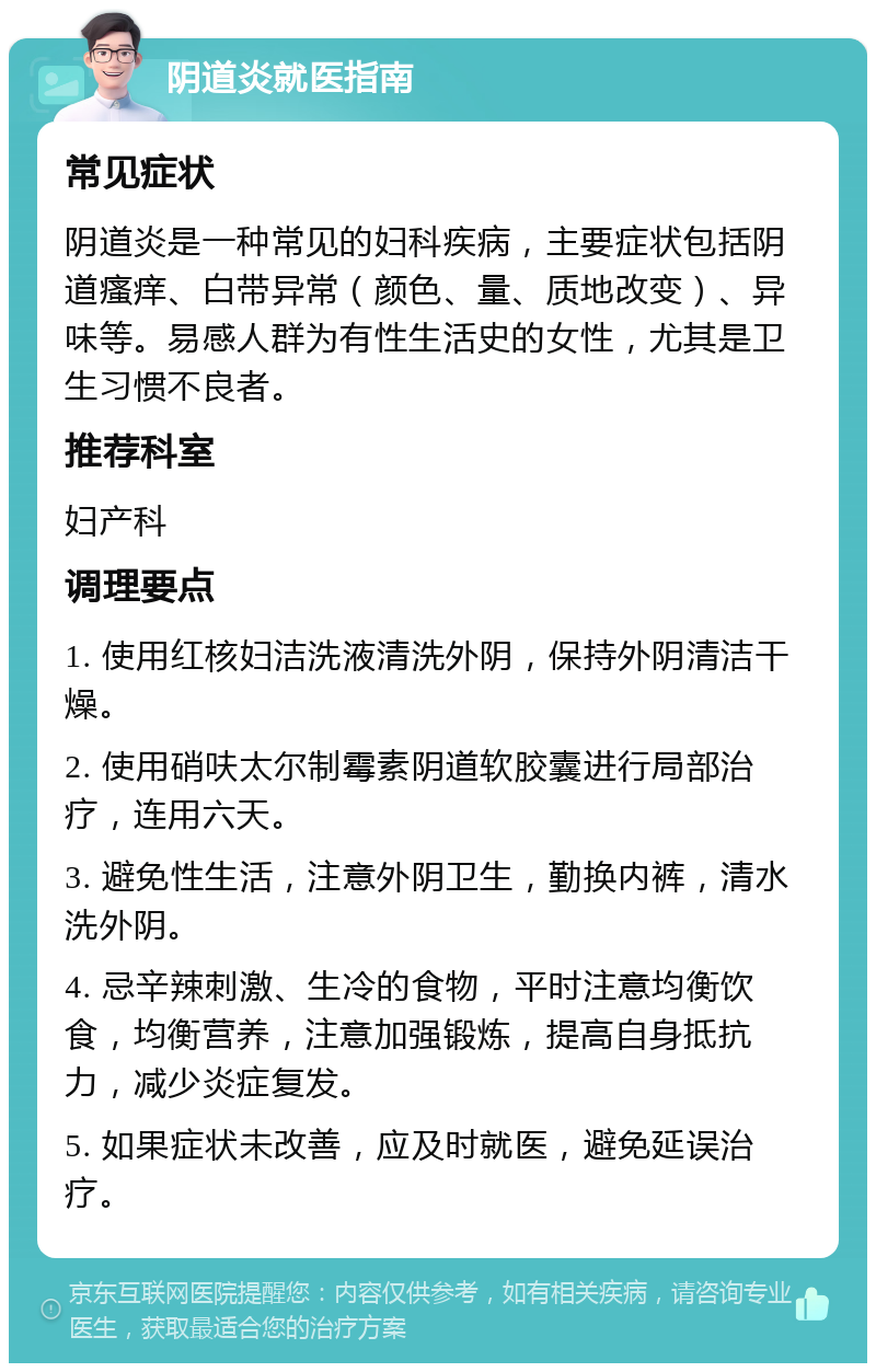 阴道炎就医指南 常见症状 阴道炎是一种常见的妇科疾病，主要症状包括阴道瘙痒、白带异常（颜色、量、质地改变）、异味等。易感人群为有性生活史的女性，尤其是卫生习惯不良者。 推荐科室 妇产科 调理要点 1. 使用红核妇洁洗液清洗外阴，保持外阴清洁干燥。 2. 使用硝呋太尔制霉素阴道软胶囊进行局部治疗，连用六天。 3. 避免性生活，注意外阴卫生，勤换内裤，清水洗外阴。 4. 忌辛辣刺激、生冷的食物，平时注意均衡饮食，均衡营养，注意加强锻炼，提高自身抵抗力，减少炎症复发。 5. 如果症状未改善，应及时就医，避免延误治疗。