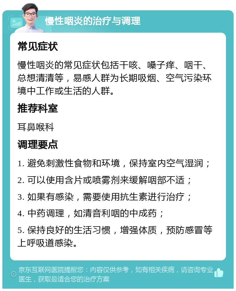 慢性咽炎的治疗与调理 常见症状 慢性咽炎的常见症状包括干咳、嗓子痒、咽干、总想清清等，易感人群为长期吸烟、空气污染环境中工作或生活的人群。 推荐科室 耳鼻喉科 调理要点 1. 避免刺激性食物和环境，保持室内空气湿润； 2. 可以使用含片或喷雾剂来缓解咽部不适； 3. 如果有感染，需要使用抗生素进行治疗； 4. 中药调理，如清音利咽的中成药； 5. 保持良好的生活习惯，增强体质，预防感冒等上呼吸道感染。