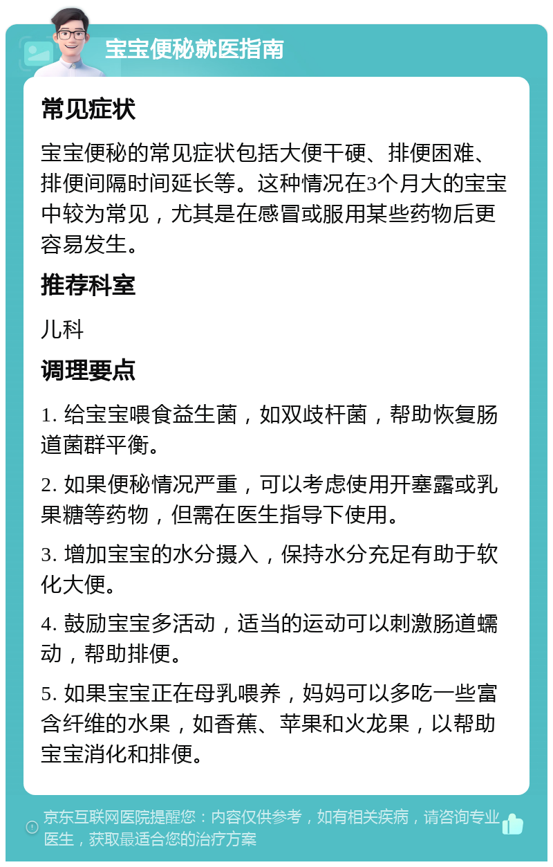 宝宝便秘就医指南 常见症状 宝宝便秘的常见症状包括大便干硬、排便困难、排便间隔时间延长等。这种情况在3个月大的宝宝中较为常见，尤其是在感冒或服用某些药物后更容易发生。 推荐科室 儿科 调理要点 1. 给宝宝喂食益生菌，如双歧杆菌，帮助恢复肠道菌群平衡。 2. 如果便秘情况严重，可以考虑使用开塞露或乳果糖等药物，但需在医生指导下使用。 3. 增加宝宝的水分摄入，保持水分充足有助于软化大便。 4. 鼓励宝宝多活动，适当的运动可以刺激肠道蠕动，帮助排便。 5. 如果宝宝正在母乳喂养，妈妈可以多吃一些富含纤维的水果，如香蕉、苹果和火龙果，以帮助宝宝消化和排便。