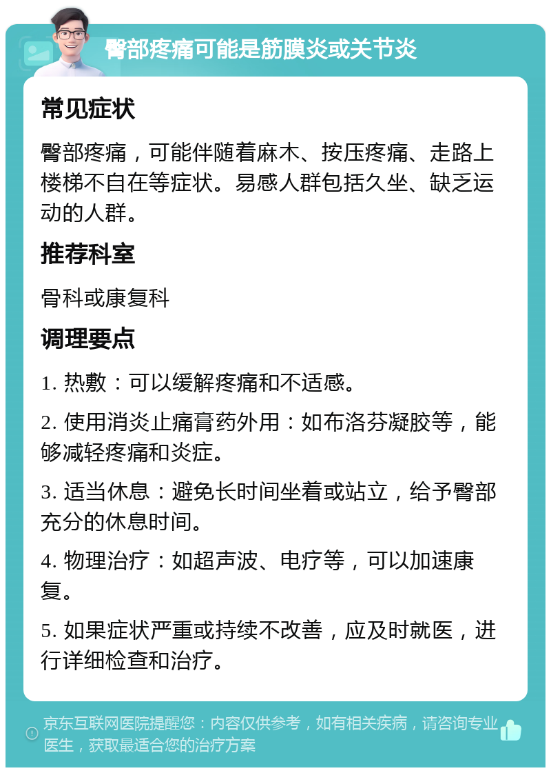 臀部疼痛可能是筋膜炎或关节炎 常见症状 臀部疼痛，可能伴随着麻木、按压疼痛、走路上楼梯不自在等症状。易感人群包括久坐、缺乏运动的人群。 推荐科室 骨科或康复科 调理要点 1. 热敷：可以缓解疼痛和不适感。 2. 使用消炎止痛膏药外用：如布洛芬凝胶等，能够减轻疼痛和炎症。 3. 适当休息：避免长时间坐着或站立，给予臀部充分的休息时间。 4. 物理治疗：如超声波、电疗等，可以加速康复。 5. 如果症状严重或持续不改善，应及时就医，进行详细检查和治疗。