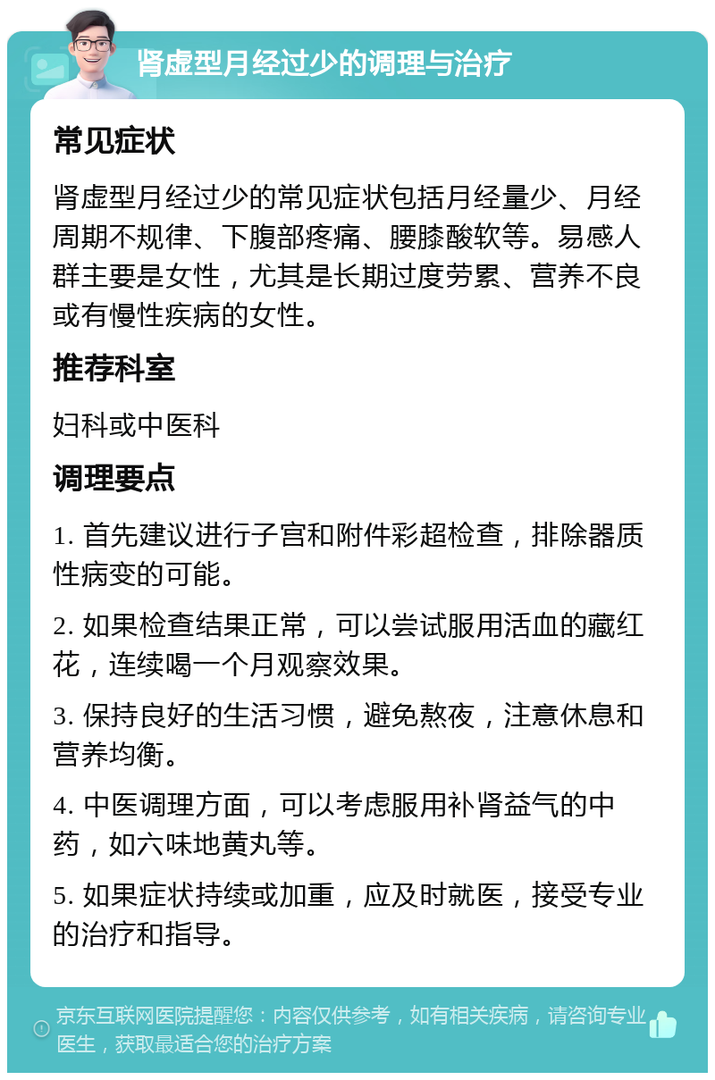 肾虚型月经过少的调理与治疗 常见症状 肾虚型月经过少的常见症状包括月经量少、月经周期不规律、下腹部疼痛、腰膝酸软等。易感人群主要是女性，尤其是长期过度劳累、营养不良或有慢性疾病的女性。 推荐科室 妇科或中医科 调理要点 1. 首先建议进行子宫和附件彩超检查，排除器质性病变的可能。 2. 如果检查结果正常，可以尝试服用活血的藏红花，连续喝一个月观察效果。 3. 保持良好的生活习惯，避免熬夜，注意休息和营养均衡。 4. 中医调理方面，可以考虑服用补肾益气的中药，如六味地黄丸等。 5. 如果症状持续或加重，应及时就医，接受专业的治疗和指导。