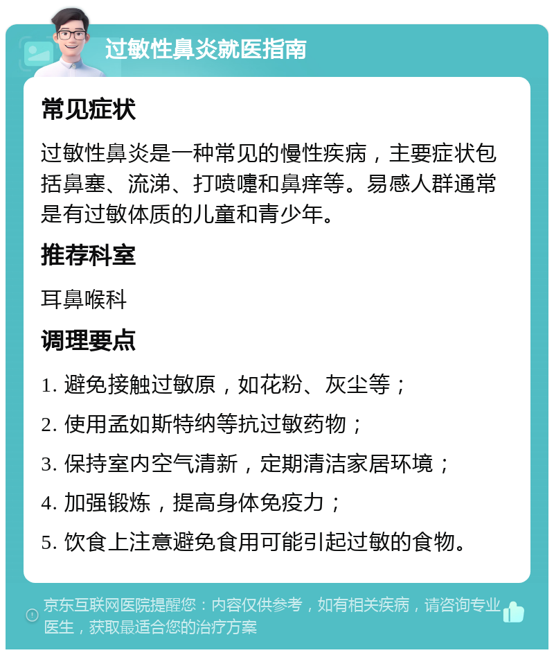 过敏性鼻炎就医指南 常见症状 过敏性鼻炎是一种常见的慢性疾病，主要症状包括鼻塞、流涕、打喷嚏和鼻痒等。易感人群通常是有过敏体质的儿童和青少年。 推荐科室 耳鼻喉科 调理要点 1. 避免接触过敏原，如花粉、灰尘等； 2. 使用孟如斯特纳等抗过敏药物； 3. 保持室内空气清新，定期清洁家居环境； 4. 加强锻炼，提高身体免疫力； 5. 饮食上注意避免食用可能引起过敏的食物。