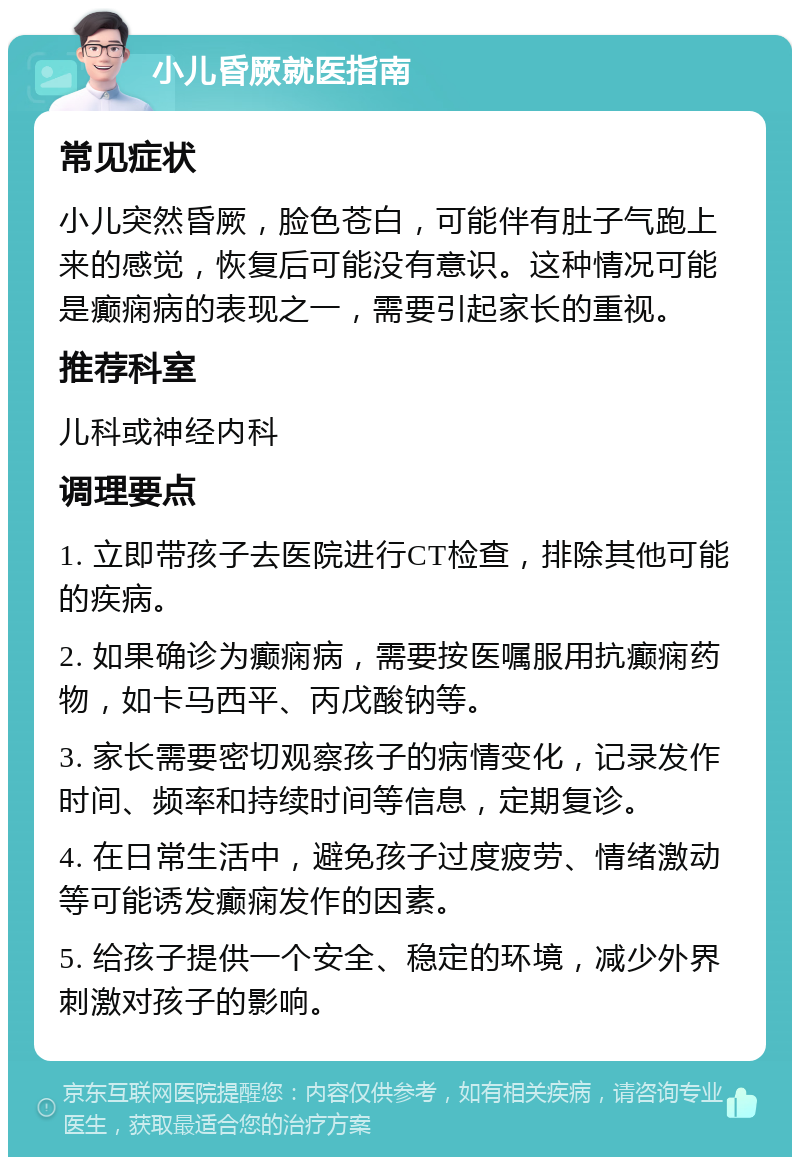 小儿昏厥就医指南 常见症状 小儿突然昏厥，脸色苍白，可能伴有肚子气跑上来的感觉，恢复后可能没有意识。这种情况可能是癫痫病的表现之一，需要引起家长的重视。 推荐科室 儿科或神经内科 调理要点 1. 立即带孩子去医院进行CT检查，排除其他可能的疾病。 2. 如果确诊为癫痫病，需要按医嘱服用抗癫痫药物，如卡马西平、丙戊酸钠等。 3. 家长需要密切观察孩子的病情变化，记录发作时间、频率和持续时间等信息，定期复诊。 4. 在日常生活中，避免孩子过度疲劳、情绪激动等可能诱发癫痫发作的因素。 5. 给孩子提供一个安全、稳定的环境，减少外界刺激对孩子的影响。