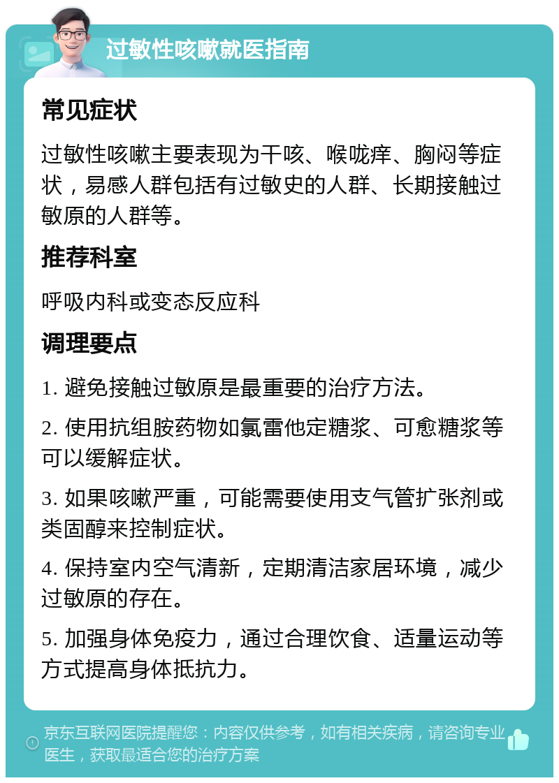 过敏性咳嗽就医指南 常见症状 过敏性咳嗽主要表现为干咳、喉咙痒、胸闷等症状，易感人群包括有过敏史的人群、长期接触过敏原的人群等。 推荐科室 呼吸内科或变态反应科 调理要点 1. 避免接触过敏原是最重要的治疗方法。 2. 使用抗组胺药物如氯雷他定糖浆、可愈糖浆等可以缓解症状。 3. 如果咳嗽严重，可能需要使用支气管扩张剂或类固醇来控制症状。 4. 保持室内空气清新，定期清洁家居环境，减少过敏原的存在。 5. 加强身体免疫力，通过合理饮食、适量运动等方式提高身体抵抗力。