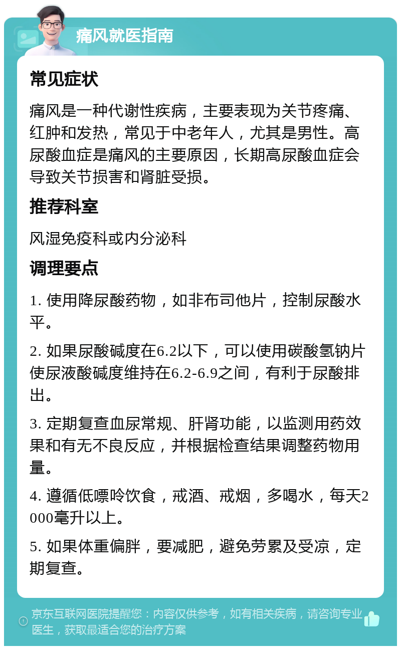 痛风就医指南 常见症状 痛风是一种代谢性疾病，主要表现为关节疼痛、红肿和发热，常见于中老年人，尤其是男性。高尿酸血症是痛风的主要原因，长期高尿酸血症会导致关节损害和肾脏受损。 推荐科室 风湿免疫科或内分泌科 调理要点 1. 使用降尿酸药物，如非布司他片，控制尿酸水平。 2. 如果尿酸碱度在6.2以下，可以使用碳酸氢钠片使尿液酸碱度维持在6.2-6.9之间，有利于尿酸排出。 3. 定期复查血尿常规、肝肾功能，以监测用药效果和有无不良反应，并根据检查结果调整药物用量。 4. 遵循低嘌呤饮食，戒酒、戒烟，多喝水，每天2000毫升以上。 5. 如果体重偏胖，要减肥，避免劳累及受凉，定期复查。