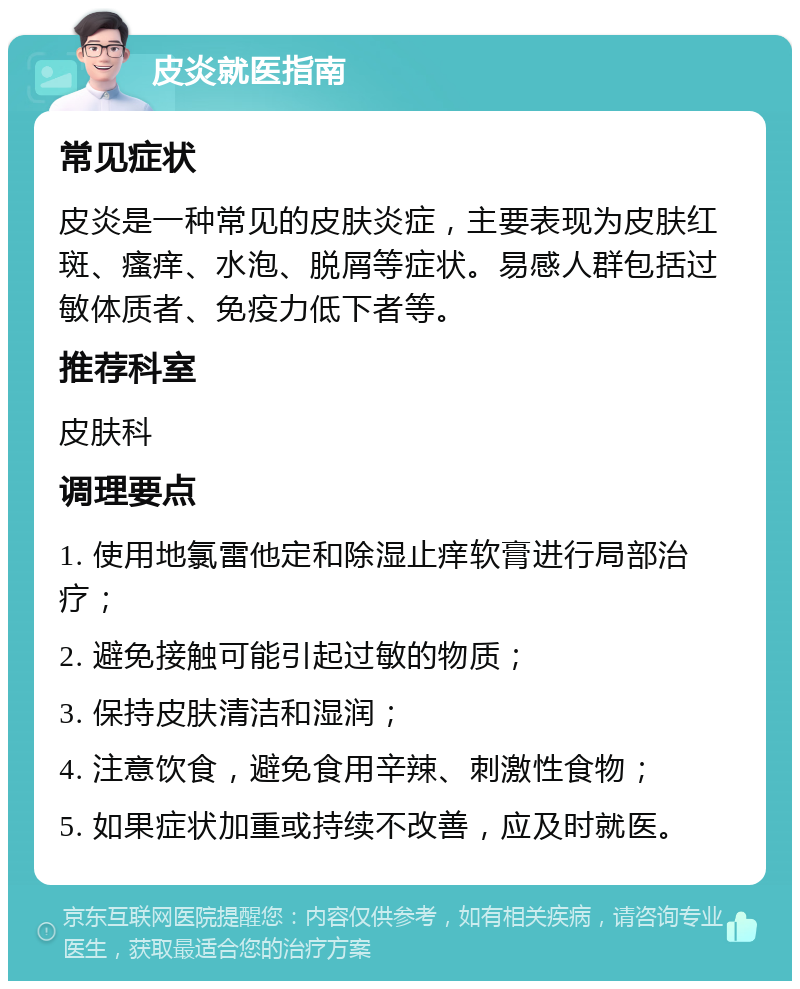 皮炎就医指南 常见症状 皮炎是一种常见的皮肤炎症，主要表现为皮肤红斑、瘙痒、水泡、脱屑等症状。易感人群包括过敏体质者、免疫力低下者等。 推荐科室 皮肤科 调理要点 1. 使用地氯雷他定和除湿止痒软膏进行局部治疗； 2. 避免接触可能引起过敏的物质； 3. 保持皮肤清洁和湿润； 4. 注意饮食，避免食用辛辣、刺激性食物； 5. 如果症状加重或持续不改善，应及时就医。