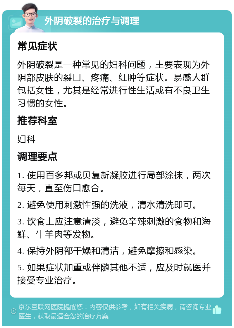 外阴破裂的治疗与调理 常见症状 外阴破裂是一种常见的妇科问题，主要表现为外阴部皮肤的裂口、疼痛、红肿等症状。易感人群包括女性，尤其是经常进行性生活或有不良卫生习惯的女性。 推荐科室 妇科 调理要点 1. 使用百多邦或贝复新凝胶进行局部涂抹，两次每天，直至伤口愈合。 2. 避免使用刺激性强的洗液，清水清洗即可。 3. 饮食上应注意清淡，避免辛辣刺激的食物和海鲜、牛羊肉等发物。 4. 保持外阴部干燥和清洁，避免摩擦和感染。 5. 如果症状加重或伴随其他不适，应及时就医并接受专业治疗。