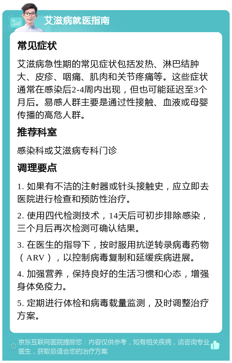 艾滋病就医指南 常见症状 艾滋病急性期的常见症状包括发热、淋巴结肿大、皮疹、咽痛、肌肉和关节疼痛等。这些症状通常在感染后2-4周内出现，但也可能延迟至3个月后。易感人群主要是通过性接触、血液或母婴传播的高危人群。 推荐科室 感染科或艾滋病专科门诊 调理要点 1. 如果有不洁的注射器或针头接触史，应立即去医院进行检查和预防性治疗。 2. 使用四代检测技术，14天后可初步排除感染，三个月后再次检测可确认结果。 3. 在医生的指导下，按时服用抗逆转录病毒药物（ARV），以控制病毒复制和延缓疾病进展。 4. 加强营养，保持良好的生活习惯和心态，增强身体免疫力。 5. 定期进行体检和病毒载量监测，及时调整治疗方案。