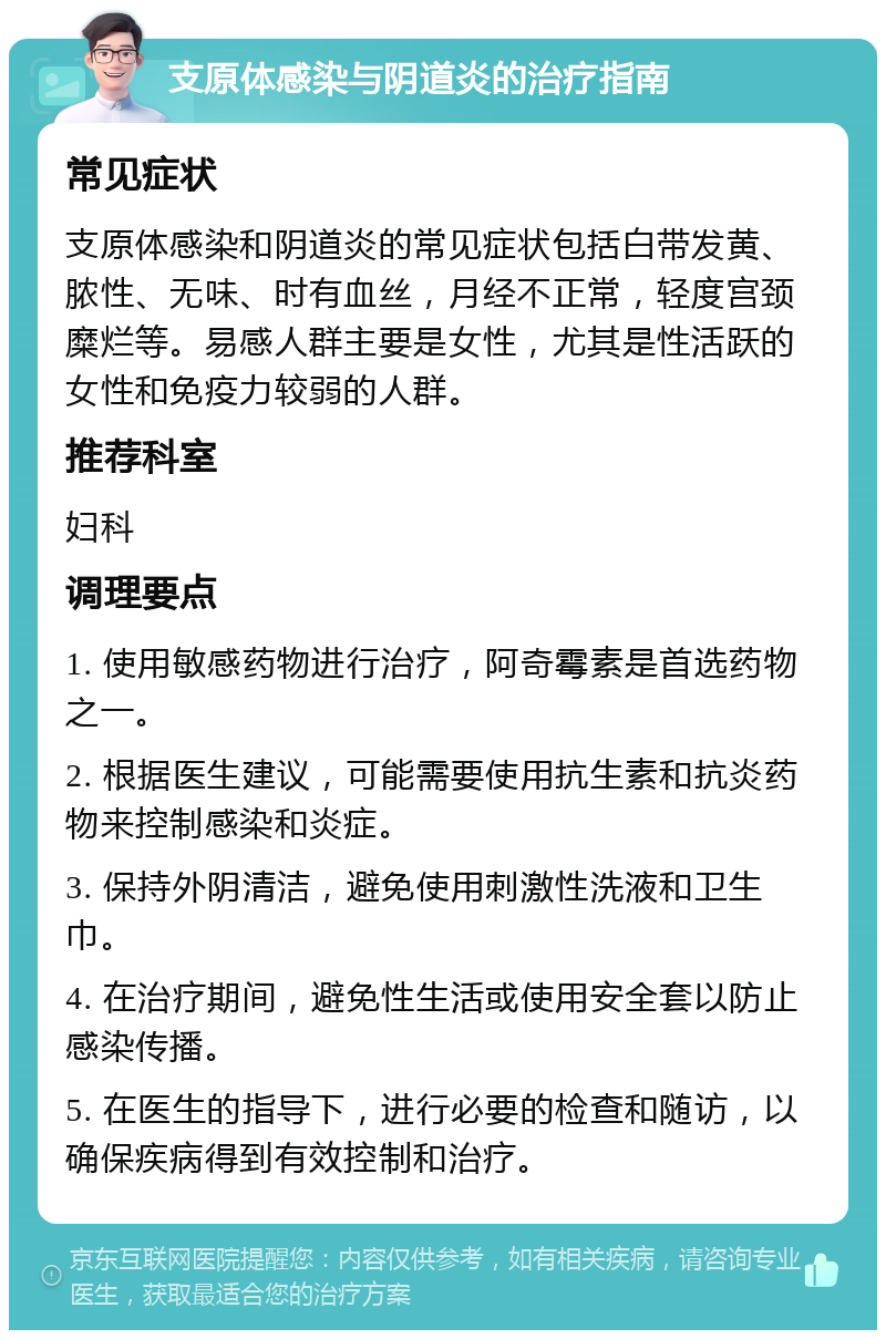 支原体感染与阴道炎的治疗指南 常见症状 支原体感染和阴道炎的常见症状包括白带发黄、脓性、无味、时有血丝，月经不正常，轻度宫颈糜烂等。易感人群主要是女性，尤其是性活跃的女性和免疫力较弱的人群。 推荐科室 妇科 调理要点 1. 使用敏感药物进行治疗，阿奇霉素是首选药物之一。 2. 根据医生建议，可能需要使用抗生素和抗炎药物来控制感染和炎症。 3. 保持外阴清洁，避免使用刺激性洗液和卫生巾。 4. 在治疗期间，避免性生活或使用安全套以防止感染传播。 5. 在医生的指导下，进行必要的检查和随访，以确保疾病得到有效控制和治疗。