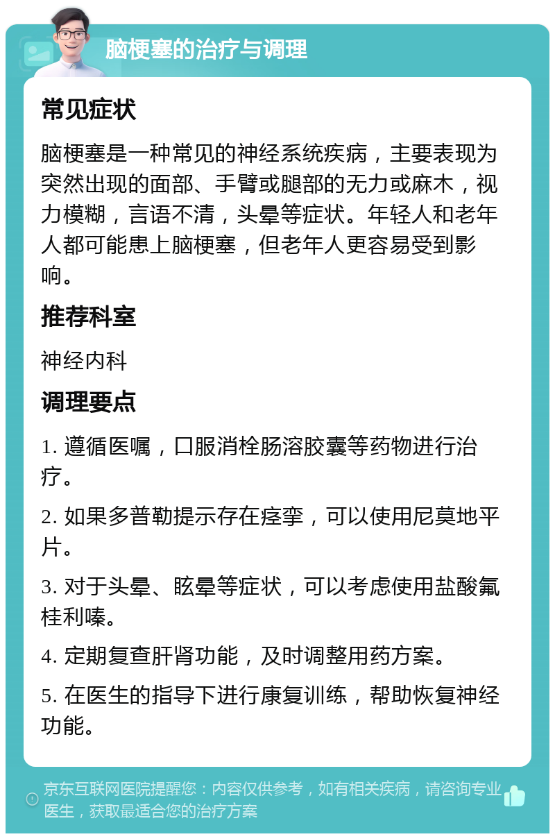 脑梗塞的治疗与调理 常见症状 脑梗塞是一种常见的神经系统疾病，主要表现为突然出现的面部、手臂或腿部的无力或麻木，视力模糊，言语不清，头晕等症状。年轻人和老年人都可能患上脑梗塞，但老年人更容易受到影响。 推荐科室 神经内科 调理要点 1. 遵循医嘱，口服消栓肠溶胶囊等药物进行治疗。 2. 如果多普勒提示存在痉挛，可以使用尼莫地平片。 3. 对于头晕、眩晕等症状，可以考虑使用盐酸氟桂利嗪。 4. 定期复查肝肾功能，及时调整用药方案。 5. 在医生的指导下进行康复训练，帮助恢复神经功能。