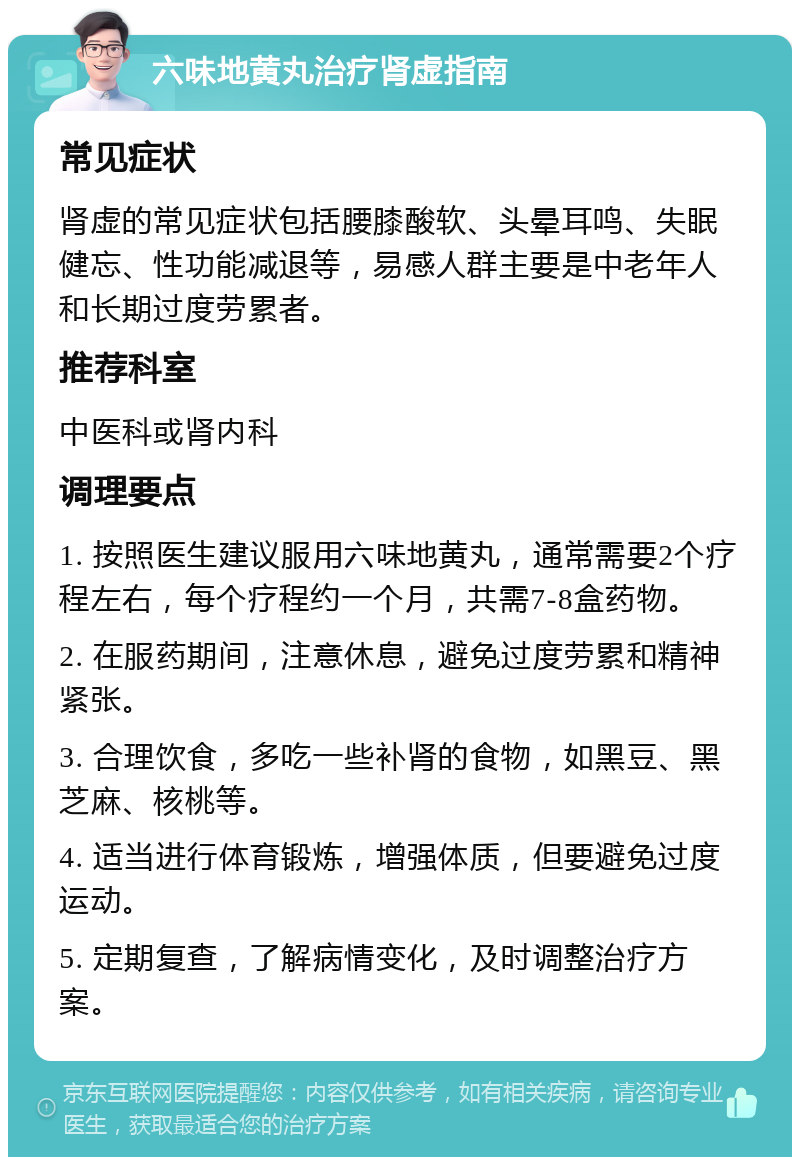 六味地黄丸治疗肾虚指南 常见症状 肾虚的常见症状包括腰膝酸软、头晕耳鸣、失眠健忘、性功能减退等，易感人群主要是中老年人和长期过度劳累者。 推荐科室 中医科或肾内科 调理要点 1. 按照医生建议服用六味地黄丸，通常需要2个疗程左右，每个疗程约一个月，共需7-8盒药物。 2. 在服药期间，注意休息，避免过度劳累和精神紧张。 3. 合理饮食，多吃一些补肾的食物，如黑豆、黑芝麻、核桃等。 4. 适当进行体育锻炼，增强体质，但要避免过度运动。 5. 定期复查，了解病情变化，及时调整治疗方案。