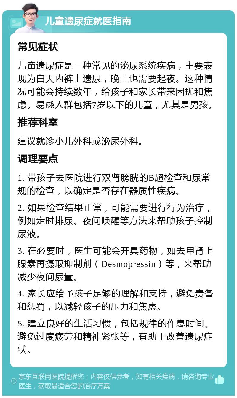 儿童遗尿症就医指南 常见症状 儿童遗尿症是一种常见的泌尿系统疾病，主要表现为白天内裤上遗尿，晚上也需要起夜。这种情况可能会持续数年，给孩子和家长带来困扰和焦虑。易感人群包括7岁以下的儿童，尤其是男孩。 推荐科室 建议就诊小儿外科或泌尿外科。 调理要点 1. 带孩子去医院进行双肾膀胱的B超检查和尿常规的检查，以确定是否存在器质性疾病。 2. 如果检查结果正常，可能需要进行行为治疗，例如定时排尿、夜间唤醒等方法来帮助孩子控制尿液。 3. 在必要时，医生可能会开具药物，如去甲肾上腺素再摄取抑制剂（Desmopressin）等，来帮助减少夜间尿量。 4. 家长应给予孩子足够的理解和支持，避免责备和惩罚，以减轻孩子的压力和焦虑。 5. 建立良好的生活习惯，包括规律的作息时间、避免过度疲劳和精神紧张等，有助于改善遗尿症状。