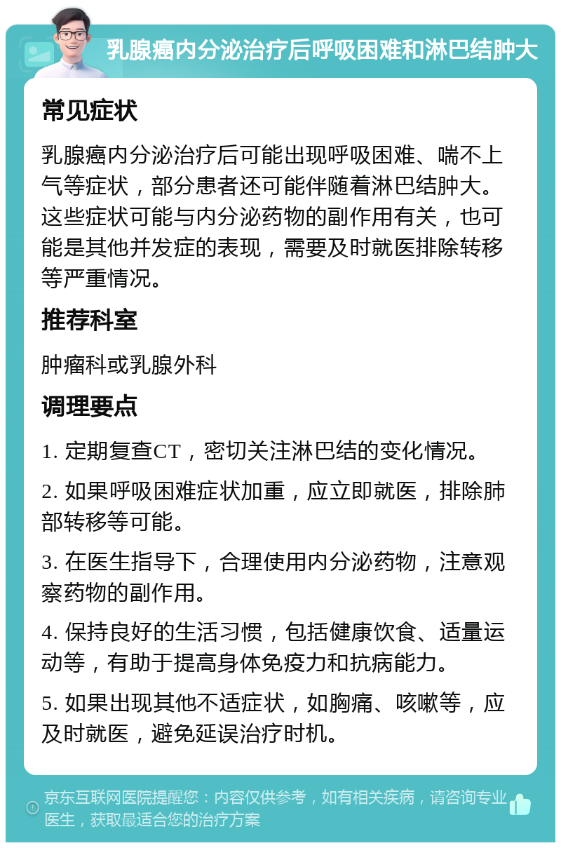 乳腺癌内分泌治疗后呼吸困难和淋巴结肿大 常见症状 乳腺癌内分泌治疗后可能出现呼吸困难、喘不上气等症状，部分患者还可能伴随着淋巴结肿大。这些症状可能与内分泌药物的副作用有关，也可能是其他并发症的表现，需要及时就医排除转移等严重情况。 推荐科室 肿瘤科或乳腺外科 调理要点 1. 定期复查CT，密切关注淋巴结的变化情况。 2. 如果呼吸困难症状加重，应立即就医，排除肺部转移等可能。 3. 在医生指导下，合理使用内分泌药物，注意观察药物的副作用。 4. 保持良好的生活习惯，包括健康饮食、适量运动等，有助于提高身体免疫力和抗病能力。 5. 如果出现其他不适症状，如胸痛、咳嗽等，应及时就医，避免延误治疗时机。