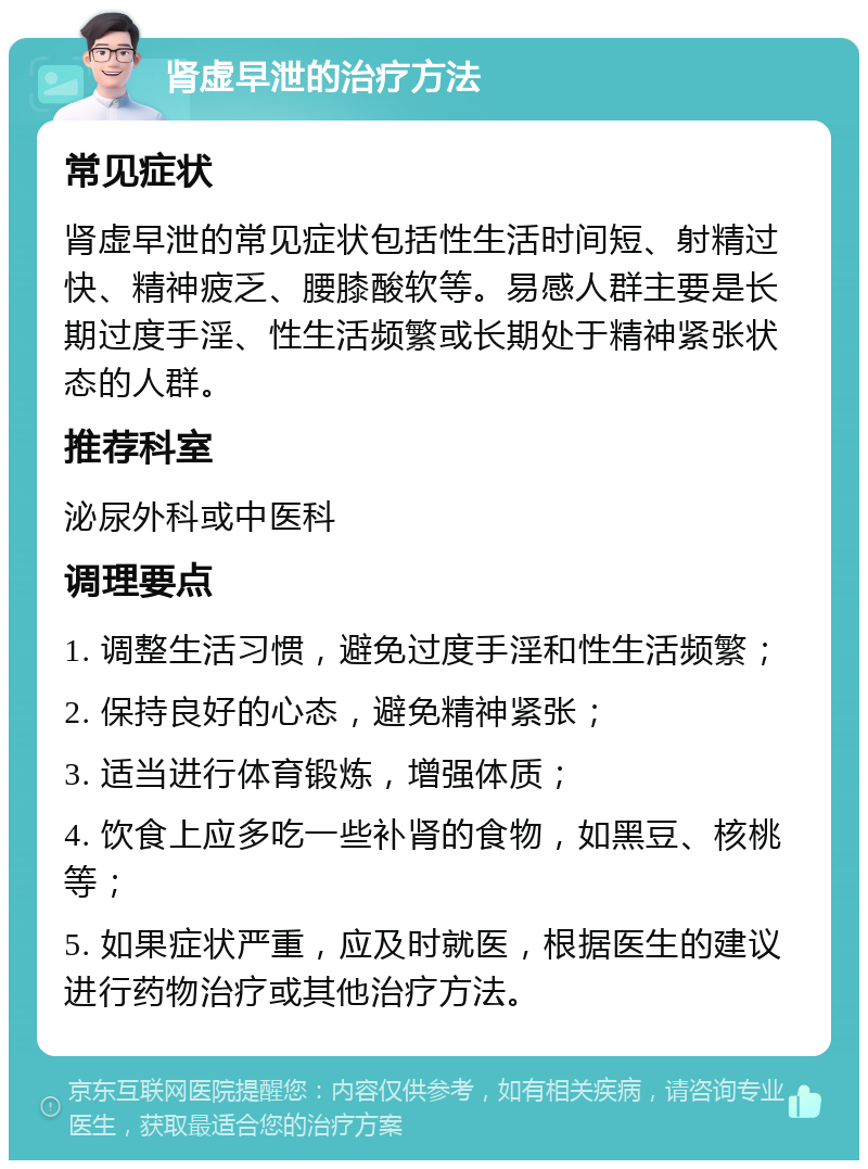 肾虚早泄的治疗方法 常见症状 肾虚早泄的常见症状包括性生活时间短、射精过快、精神疲乏、腰膝酸软等。易感人群主要是长期过度手淫、性生活频繁或长期处于精神紧张状态的人群。 推荐科室 泌尿外科或中医科 调理要点 1. 调整生活习惯，避免过度手淫和性生活频繁； 2. 保持良好的心态，避免精神紧张； 3. 适当进行体育锻炼，增强体质； 4. 饮食上应多吃一些补肾的食物，如黑豆、核桃等； 5. 如果症状严重，应及时就医，根据医生的建议进行药物治疗或其他治疗方法。